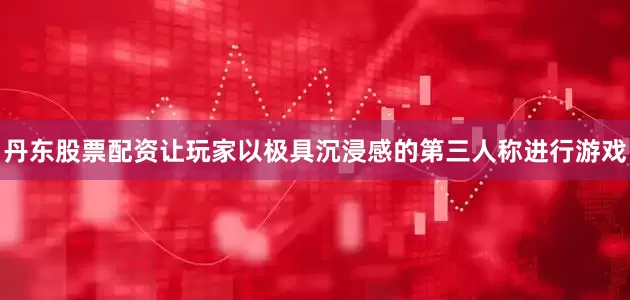 丹东股票配资让玩家以极具沉浸感的第三人称进行游戏