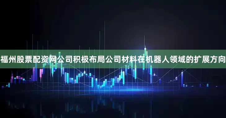 福州股票配资网公司积极布局公司材料在机器人领域的扩展方向