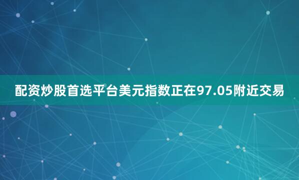 配资炒股首选平台美元指数正在97.05附近交易