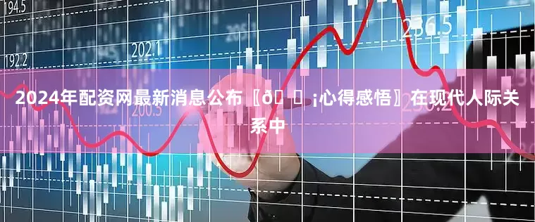 2024年配资网最新消息公布〖💡心得感悟〗在现代人际关系中