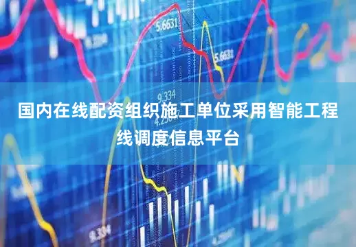 国内在线配资组织施工单位采用智能工程线调度信息平台