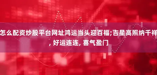 怎么配资炒股平台网址鸿运当头迎百福;吉星高照纳千祥, 好运连连, 喜气盈门